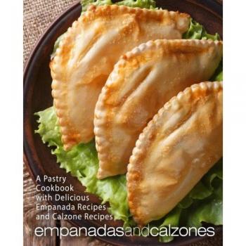 Empanadas and Calzones: A Pastry Cookbook with Delicious Empanada Recipes and Calzone Recipes